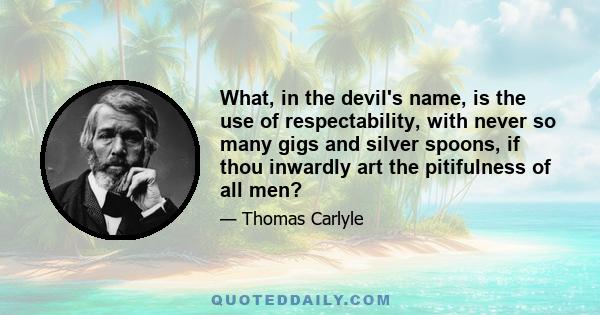 What, in the devil's name, is the use of respectability, with never so many gigs and silver spoons, if thou inwardly art the pitifulness of all men?