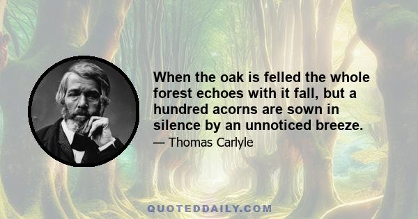 When the oak is felled the whole forest echoes with it fall, but a hundred acorns are sown in silence by an unnoticed breeze.