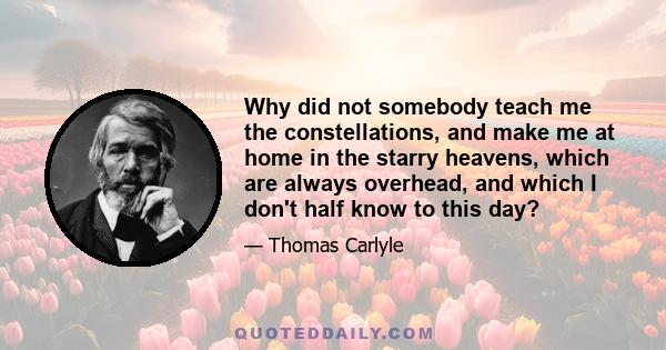 Why did not somebody teach me the constellations, and make me at home in the starry heavens, which are always overhead, and which I don't half know to this day?