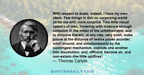 With respect to duels, indeed, I have my own ideas. Few things in this so surprising world strike me with more surprise. Two little visual spectra of men, hovering with insecure enough cohesion in the midst of the