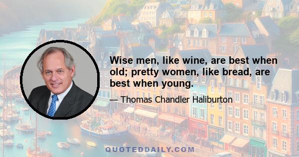 Wise men, like wine, are best when old; pretty women, like bread, are best when young.