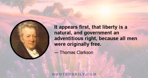 It appears first, that liberty is a natural, and government an adventitious right, because all men were originally free.