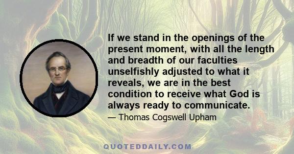 If we stand in the openings of the present moment, with all the length and breadth of our faculties unselfishly adjusted to what it reveals, we are in the best condition to receive what God is always ready to