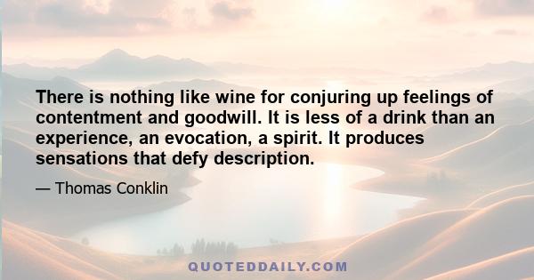 There is nothing like wine for conjuring up feelings of contentment and goodwill. It is less of a drink than an experience, an evocation, a spirit. It produces sensations that defy description.