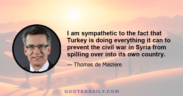 I am sympathetic to the fact that Turkey is doing everything it can to prevent the civil war in Syria from spilling over into its own country.