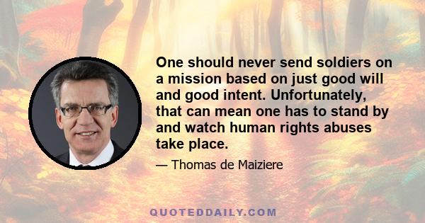 One should never send soldiers on a mission based on just good will and good intent. Unfortunately, that can mean one has to stand by and watch human rights abuses take place.