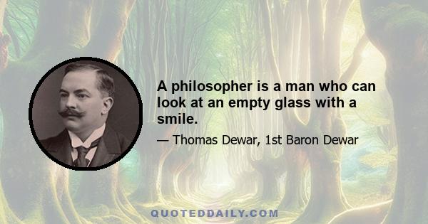 A philosopher is a man who can look at an empty glass with a smile.