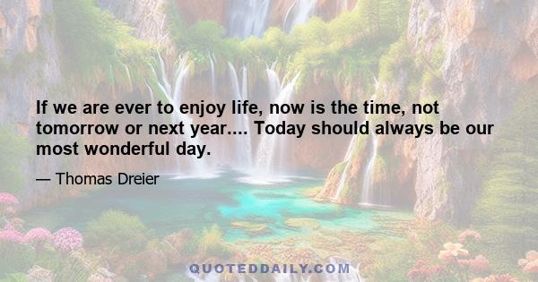 If we are ever to enjoy life, now is the time, not tomorrow or next year.... Today should always be our most wonderful day.