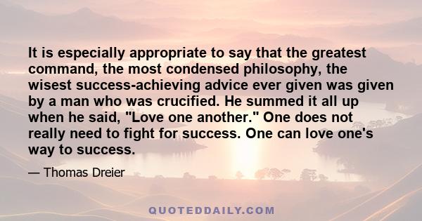 It is especially appropriate to say that the greatest command, the most condensed philosophy, the wisest success-achieving advice ever given was given by a man who was crucified. He summed it all up when he said, Love