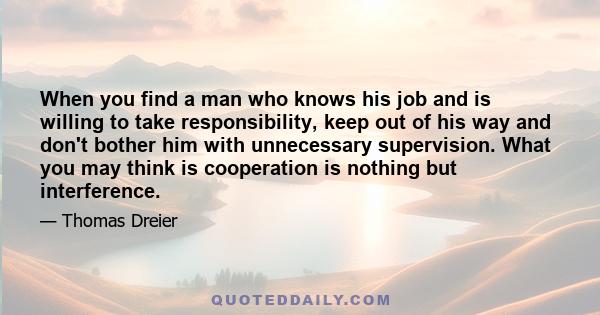 When you find a man who knows his job and is willing to take responsibility, keep out of his way and don't bother him with unnecessary supervision. What you may think is cooperation is nothing but interference.