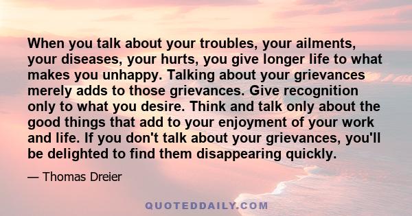 When you talk about your troubles, your ailments, your diseases, your hurts, you give longer life to what makes you unhappy. Talking about your grievances merely adds to those grievances. Give recognition only to what