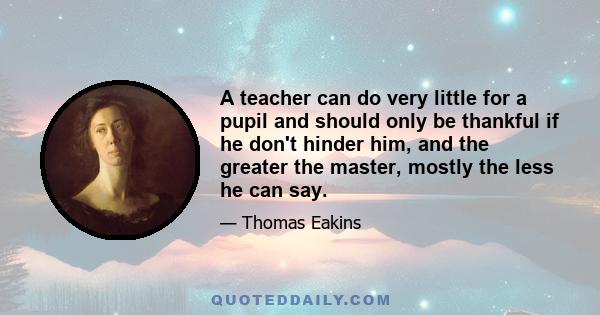 A teacher can do very little for a pupil and should only be thankful if he don't hinder him, and the greater the master, mostly the less he can say.