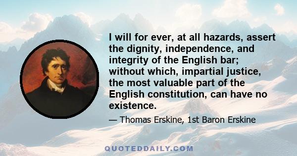 I will for ever, at all hazards, assert the dignity, independence, and integrity of the English bar; without which, impartial justice, the most valuable part of the English constitution, can have no existence.