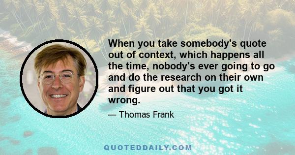 When you take somebody's quote out of context, which happens all the time, nobody's ever going to go and do the research on their own and figure out that you got it wrong.