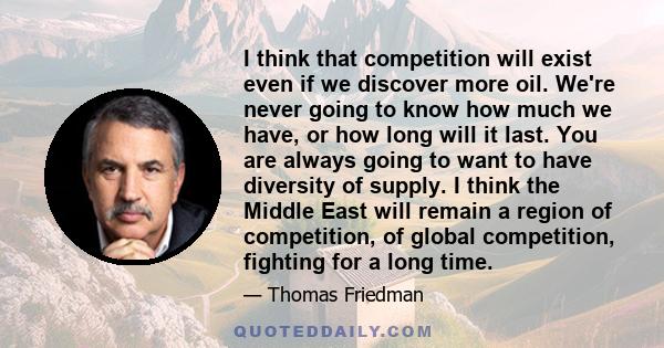 I think that competition will exist even if we discover more oil. We're never going to know how much we have, or how long will it last. You are always going to want to have diversity of supply. I think the Middle East