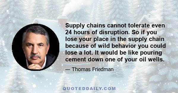 Supply chains cannot tolerate even 24 hours of disruption. So if you lose your place in the supply chain because of wild behavior you could lose a lot. It would be like pouring cement down one of your oil wells.