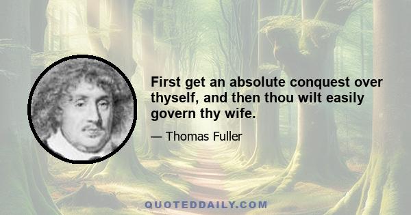 First get an absolute conquest over thyself, and then thou wilt easily govern thy wife.