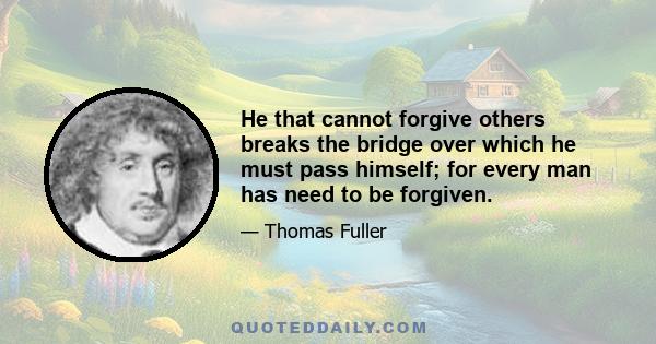 He that cannot forgive others breaks the bridge over which he must pass himself; for every man has need to be forgiven.