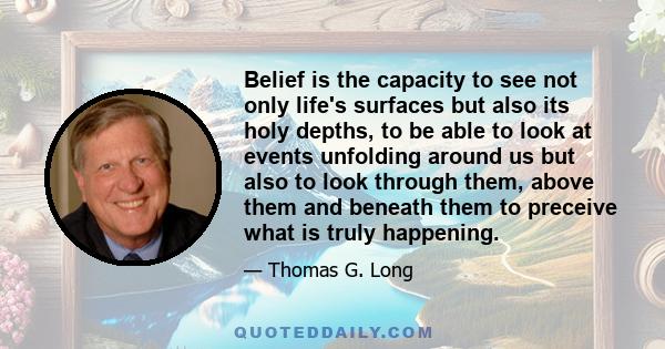 Belief is the capacity to see not only life's surfaces but also its holy depths, to be able to look at events unfolding around us but also to look through them, above them and beneath them to preceive what is truly