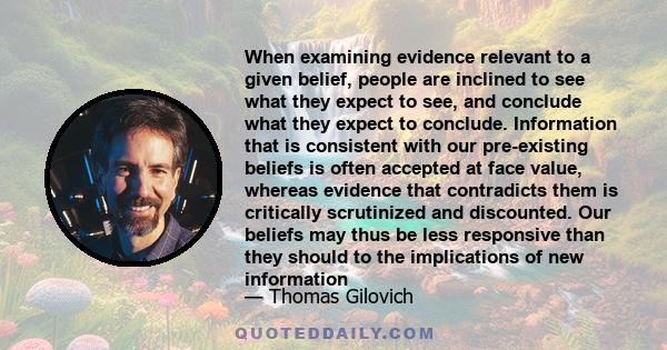 When examining evidence relevant to a given belief, people are inclined to see what they expect to see, and conclude what they expect to conclude. Information that is consistent with our pre-existing beliefs is often