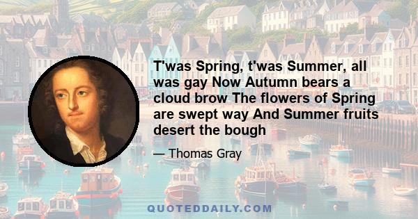 T'was Spring, t'was Summer, all was gay Now Autumn bears a cloud brow The flowers of Spring are swept way And Summer fruits desert the bough