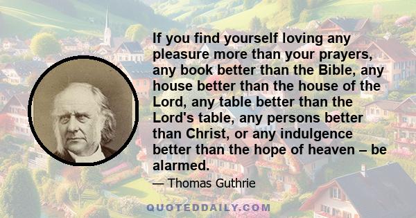 If you find yourself loving any pleasure more than your prayers, any book better than the Bible, any house better than the house of the Lord, any table better than the Lord's table, any persons better than Christ, or