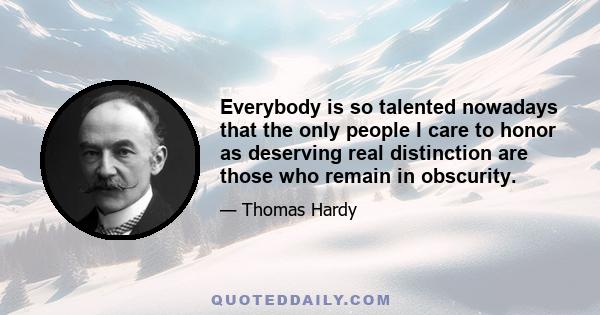 Everybody is so talented nowadays that the only people I care to honor as deserving real distinction are those who remain in obscurity.