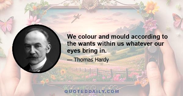 We colour and mould according to the wants within us whatever our eyes bring in.