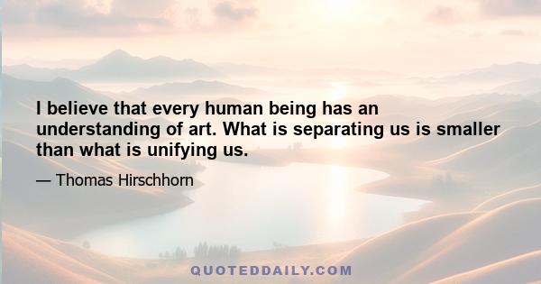 I believe that every human being has an understanding of art. What is separating us is smaller than what is unifying us.