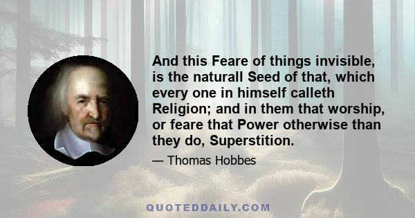 And this Feare of things invisible, is the naturall Seed of that, which every one in himself calleth Religion; and in them that worship, or feare that Power otherwise than they do, Superstition.