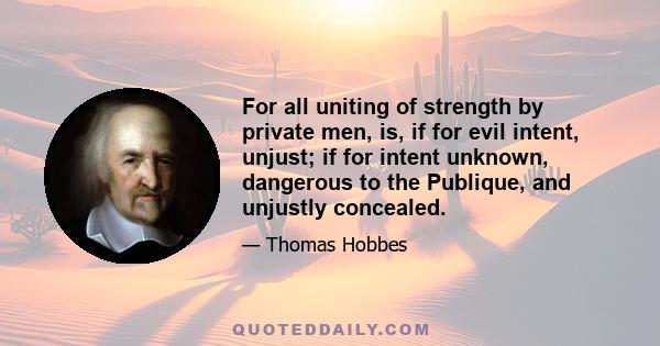 For all uniting of strength by private men, is, if for evil intent, unjust; if for intent unknown, dangerous to the Publique, and unjustly concealed.