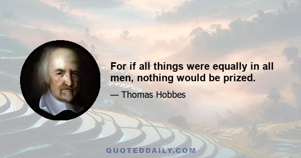 For if all things were equally in all men, nothing would be prized.