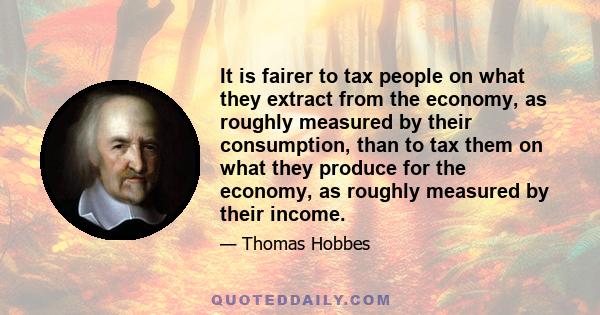 It is fairer to tax people on what they extract from the economy, as roughly measured by their consumption, than to tax them on what they produce for the economy, as roughly measured by their income.