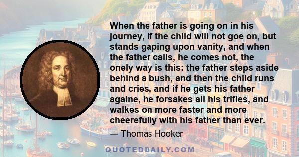 When the father is going on in his journey, if the child will not goe on, but stands gaping upon vanity, and when the father calls, he comes not, the onely way is this: the father steps aside behind a bush, and then the 