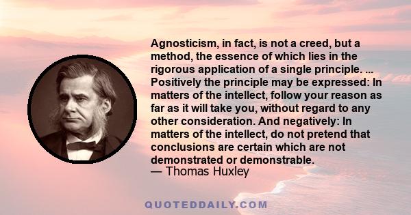 Agnosticism, in fact, is not a creed, but a method, the essence of which lies in the rigorous application of a single principle. ... Positively the principle may be expressed: In matters of the intellect, follow your