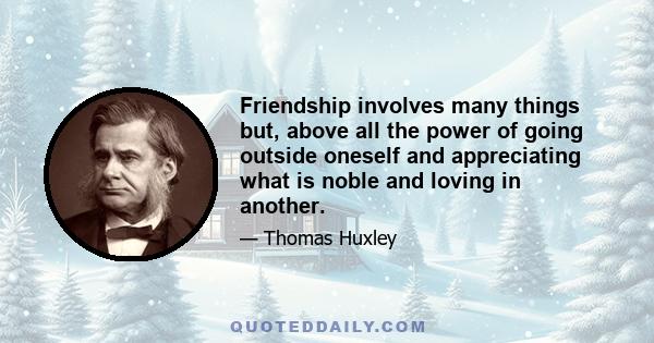 Friendship involves many things but, above all the power of going outside oneself and appreciating what is noble and loving in another.