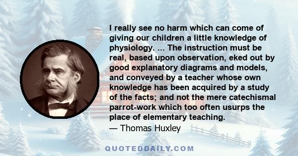 I really see no harm which can come of giving our children a little knowledge of physiology. ... The instruction must be real, based upon observation, eked out by good explanatory diagrams and models, and conveyed by a