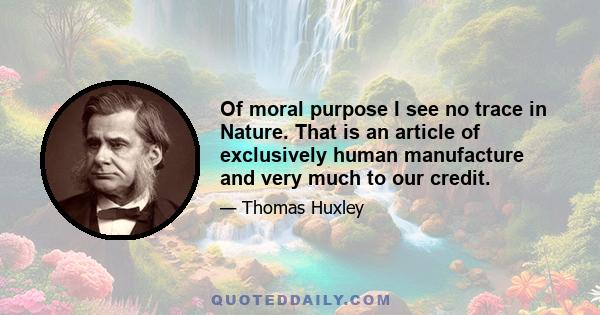 Of moral purpose I see no trace in Nature. That is an article of exclusively human manufacture and very much to our credit.