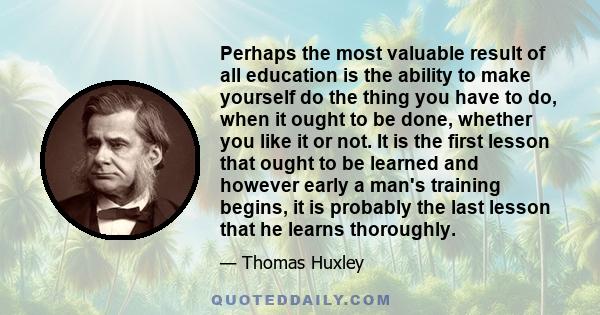 Perhaps the most valuable result of all education is the ability to make yourself do the thing you have to do, when it ought to be done, whether you like it or not. It is the first lesson that ought to be learned and