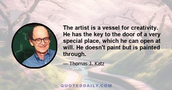 The artist is a vessel for creativity. He has the key to the door of a very special place, which he can open at will. He doesn't paint but is painted through.