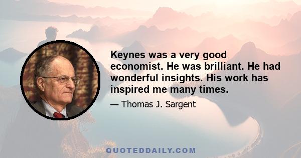 Keynes was a very good economist. He was brilliant. He had wonderful insights. His work has inspired me many times.