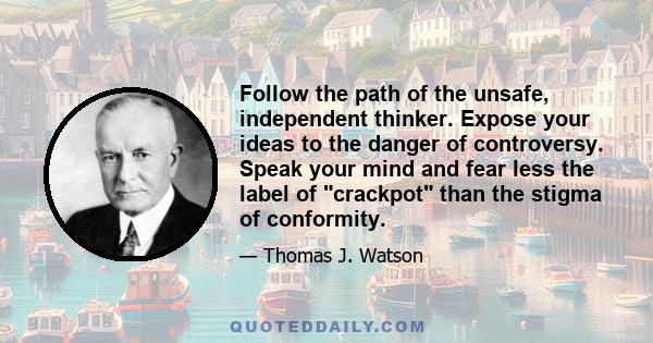 Follow the path of the unsafe, independent thinker. Expose your ideas to the danger of controversy. Speak your mind and fear less the label of crackpot than the stigma of conformity.