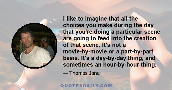 I like to imagine that all the choices you make during the day that you're doing a particular scene are going to feed into the creation of that scene. It's not a movie-by-movie or a part-by-part basis. It's a day-by-day 