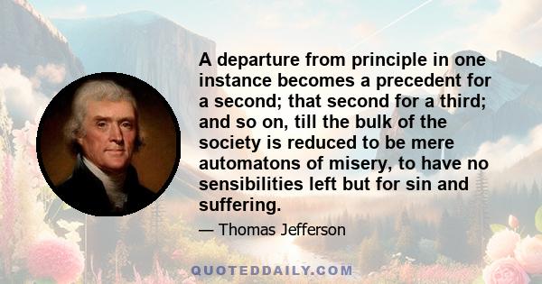 A departure from principle in one instance becomes a precedent for a second; that second for a third; and so on, till the bulk of the society is reduced to be mere automatons of misery, to have no sensibilities left but 