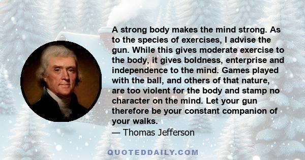 A strong body makes the mind strong. As to the species of exercises, I advise the gun. While this gives moderate exercise to the body, it gives boldness, enterprise and independence to the mind. Games played with the