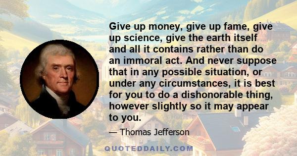 Give up money, give up fame, give up science, give the earth itself and all it contains rather than do an immoral act. And never suppose that in any possible situation, or under any circumstances, it is best for you to