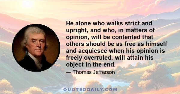 He alone who walks strict and upright, and who, in matters of opinion, will be contented that others should be as free as himself and acquiesce when his opinion is freely overruled, will attain his object in the end.