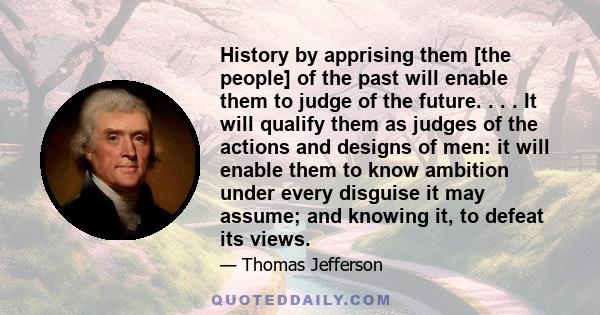 History by apprising them [the people] of the past will enable them to judge of the future. . . . It will qualify them as judges of the actions and designs of men: it will enable them to know ambition under every