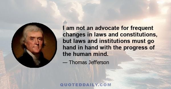 I am not an advocate for frequent changes in laws and Constitutions. But laws and institutions must go hand in hand with the progress of the human mind. As that becomes more developed, more enlightened, as new