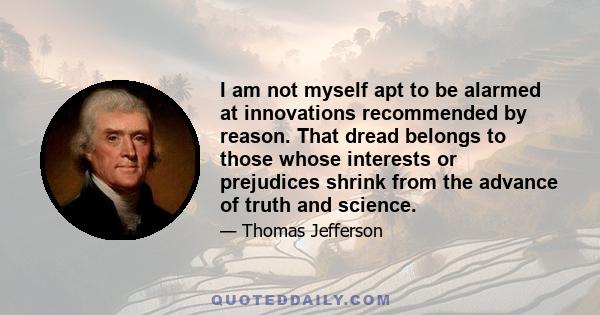 I am not myself apt to be alarmed at innovations recommended by reason. That dread belongs to those whose interests or prejudices shrink from the advance of truth and science.